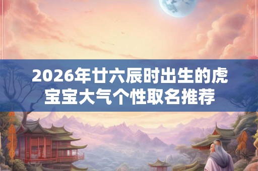 2026年廿六辰时出生的虎宝宝大气个性取名推荐