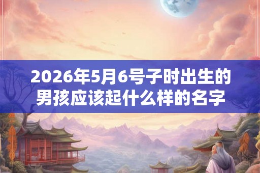 2026年5月6号子时出生的男孩应该起什么样的名字 2026年5月6号子时出生的男孩应该起什么样的名字