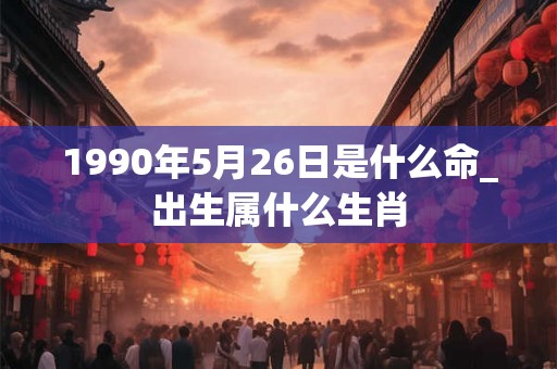 1990年5月26日是什么命_出生属什么生肖 1990年5月26日是什么命_出生属什么生肖