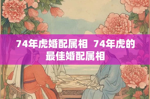 74年虎婚配属相  74年虎的最佳婚配属相
