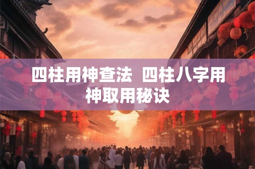 四柱用神查法  四柱八字用神取用秘诀