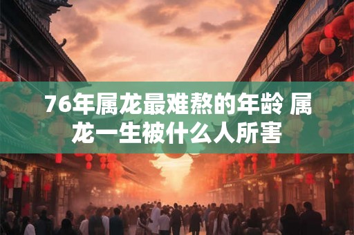 76年属龙最难熬的年龄 属龙一生被什么人所害