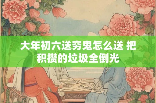 大年初六送穷鬼怎么送 把积攒的垃圾全倒光 大年初六送穷鬼怎么送 把积攒的垃圾全倒光