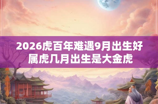 2026虎百年难遇9月出生好 属虎几月出生是大金虎