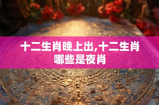 十二生肖晚上出,十二生肖哪些是夜肖