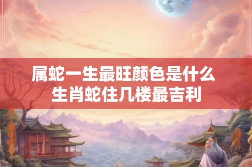 属蛇一生最旺颜色是什么 生肖蛇住几楼最吉利 属蛇一生最旺颜色是什么 生肖蛇住几楼最吉利
