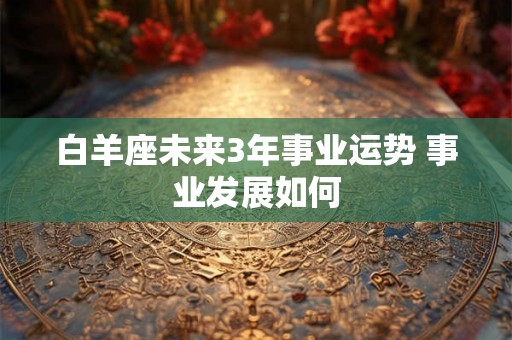 白羊座未来3年事业运势 事业发展如何
