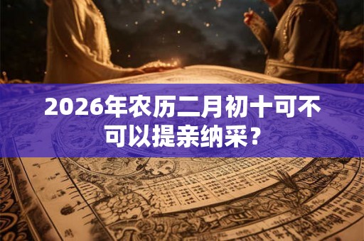 2026年农历二月初十可不可以提亲纳采? 2026年农历二月初十可不可以提亲纳采?