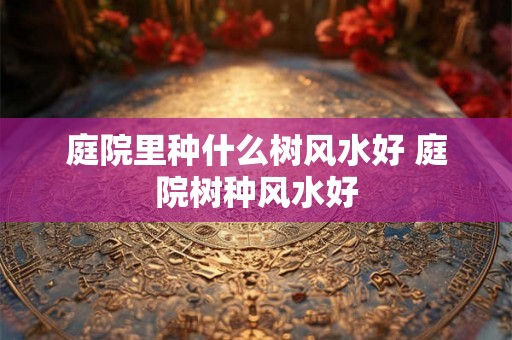 庭院里种什么树风水好 庭院树种风水好 庭院里种什么树风水好 庭院树种风水好