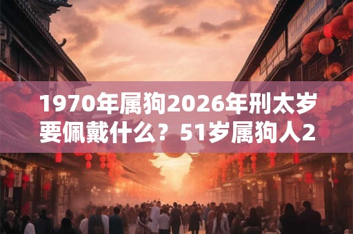 1970年属狗2026年刑太岁要佩戴什么？51岁属狗人2026年犯太岁命运如何？
