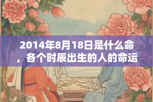 2014年8月18日是什么命,各个时辰出生的人的命运 2014年8月18日是什么命,各个时辰出生的人的命运