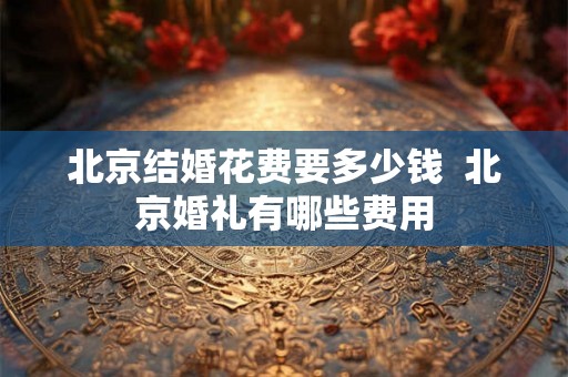 北京结婚花费要多少钱 北京婚礼有哪些费用 北京结婚花费要多少钱 北京婚礼有哪些费用