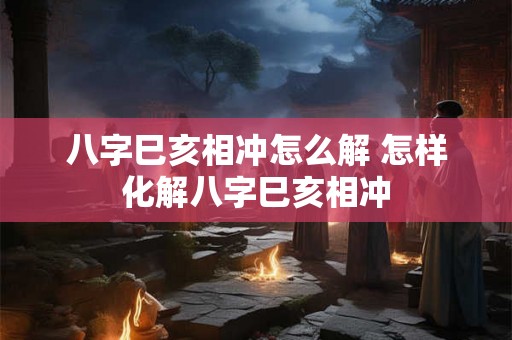 八字巳亥相冲怎么解 怎样化解八字巳亥相冲