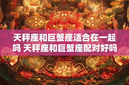 天秤座和巨蟹座适合在一起吗 天秤座和巨蟹座配对好吗 天秤座和巨蟹座适合在一起吗 天秤座和巨蟹座配对好吗