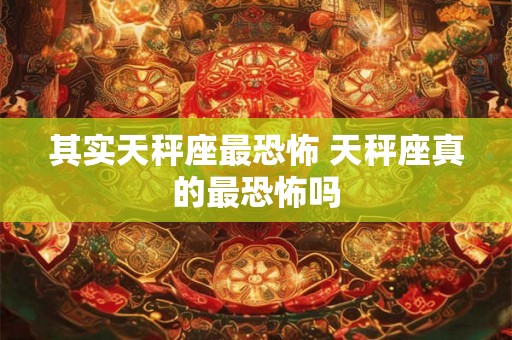 其实天秤座最恐怖 天秤座真的最恐怖吗