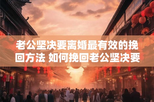 老公坚决要离婚最有效的挽回方法 如何挽回老公坚决要离婚
