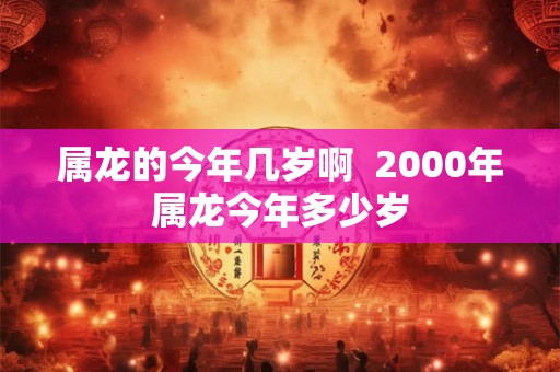 属龙的今年几岁啊 2000年属龙今年多少岁 属龙的今年几岁啊 2000年属龙今年多少岁