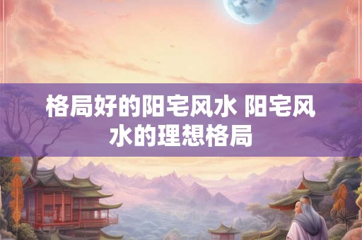 格局好的阳宅风水 阳宅风水的理想格局