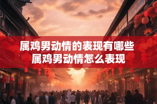 属鸡男动情的表现有哪些 属鸡男动情怎么表现