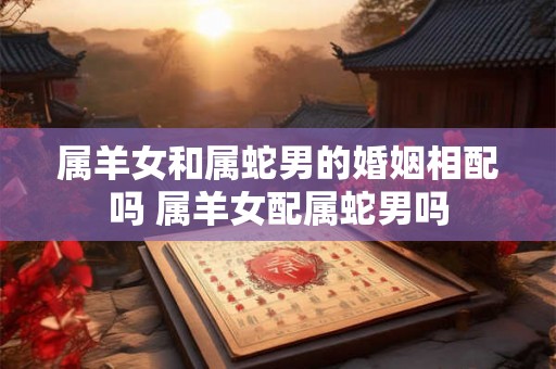属羊女和属蛇男的婚姻相配吗 属羊女配属蛇男吗