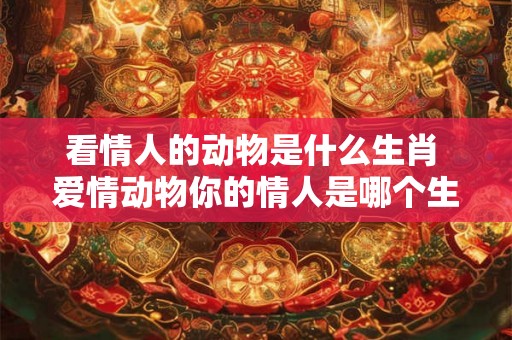看情人的动物是什么生肖 爱情动物你的情人是哪个生肖 看情人的动物是什么生肖 爱情动物你的情人是哪个生肖
