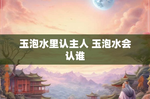 玉泡水里认主人 玉泡水会认谁