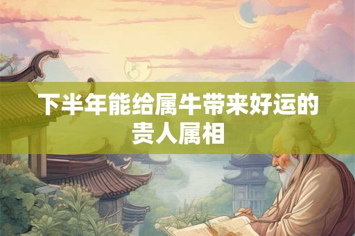 下半年能给属牛带来好运的贵人属相