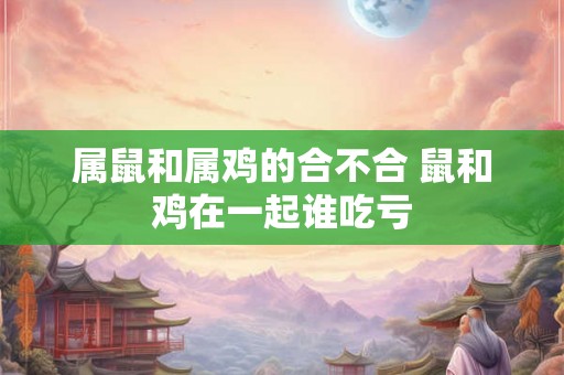 属鼠和属鸡的合不合 鼠和鸡在一起谁吃亏