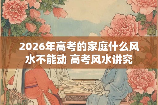 2026年高考的家庭什么风水不能动 高考风水讲究