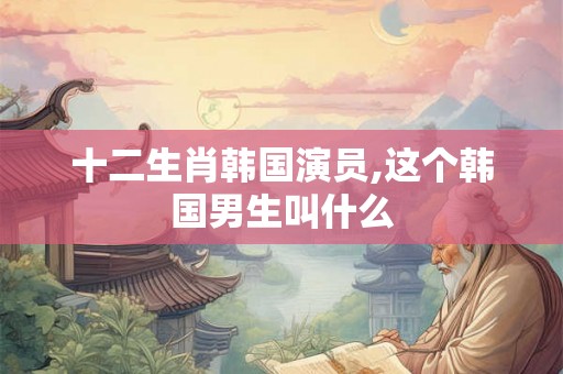 十二生肖韩国演员,这个韩国男生叫什么