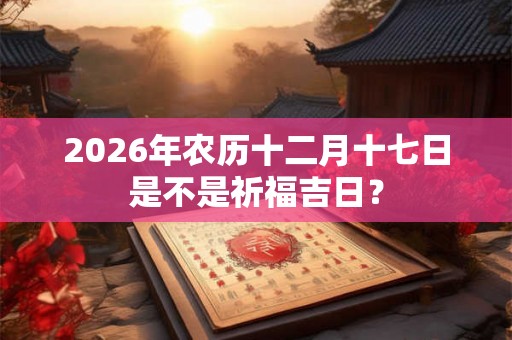 2026年农历十二月十七日是不是祈福吉日？