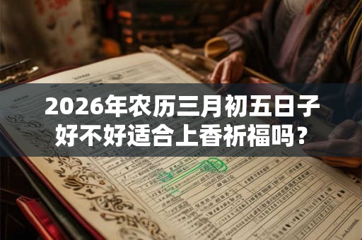 2026年农历三月初五日子好不好适合上香祈福吗？