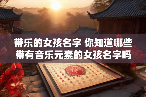 带乐的女孩名字 你知道哪些带有音乐元素的女孩名字吗