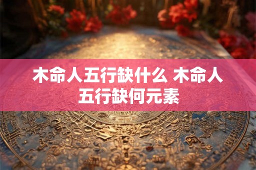木命人五行缺什么 木命人五行缺何元素