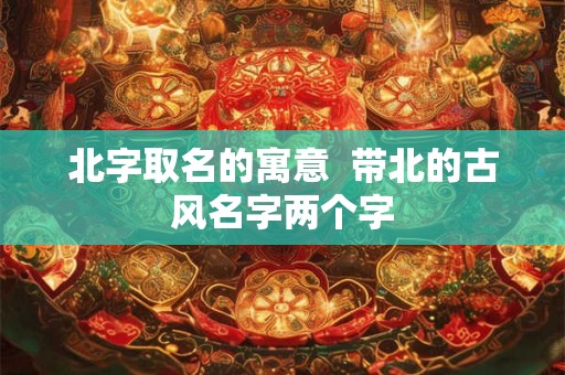 北字取名的寓意 带北的古风名字两个字 北字取名的寓意 带北的古风名字两个字