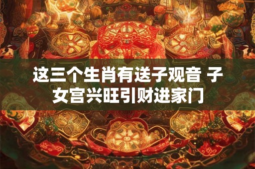 这三个生肖有送子观音 子女宫兴旺引财进家门 这三个生肖有送子观音 子女宫兴旺引财进家门