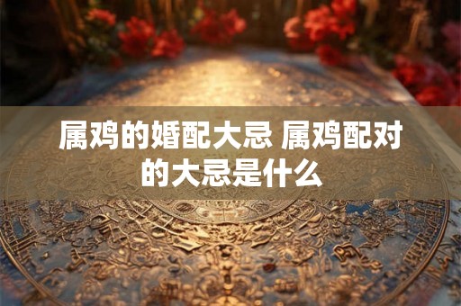 属鸡的婚配大忌 属鸡配对的大忌是什么