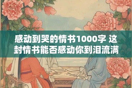 感动到哭的情书1000字 这封情书能否感动你到泪流满面