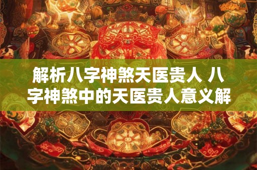解析八字神煞天医贵人 八字神煞中的天医贵人意义解析 解析八字神煞天医贵人 八字神煞中的天医贵人意义解析