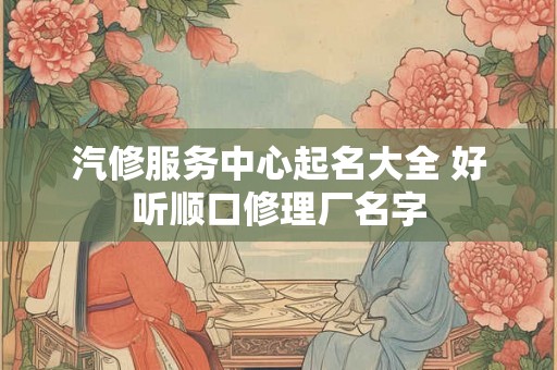 汽修服务中心起名大全 好听顺口修理厂名字 汽修服务中心起名大全 好听顺口修理厂名字