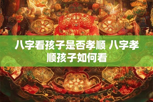 八字看孩子是否孝顺 八字孝顺孩子如何看