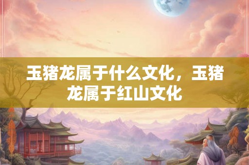 玉猪龙属于什么文化,玉猪龙属于红山文化 玉猪龙属于什么文化,玉猪龙属于红山文化