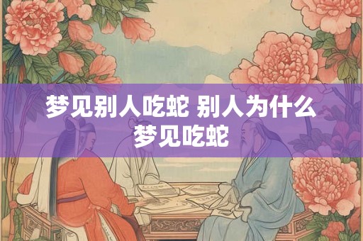 梦见别人吃蛇 别人为什么梦见吃蛇