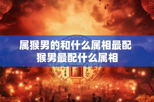属猴男的和什么属相最配 猴男最配什么属相