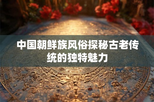中国朝鲜族风俗探秘古老传统的独特魅力