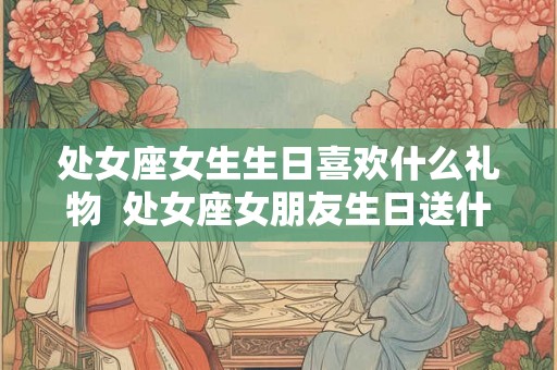 处女座女生生日喜欢什么礼物  处女座女朋友生日送什么礼物好