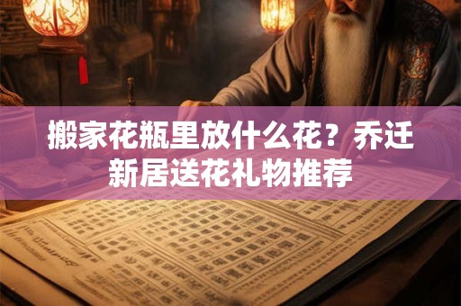 搬家花瓶里放什么花？乔迁新居送花礼物推荐
