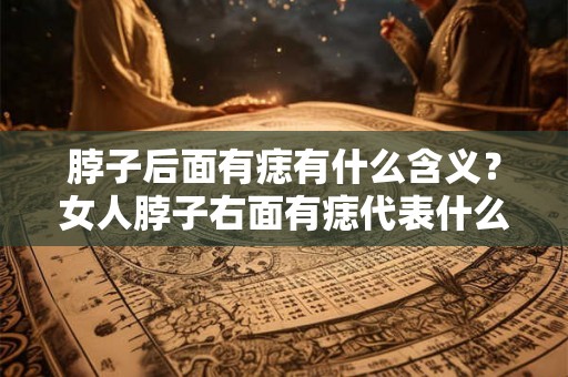 脖子后面有痣有什么含义？女人脖子右面有痣代表什么？