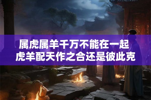 属虎属羊千万不能在一起 虎羊配天作之合还是彼此克