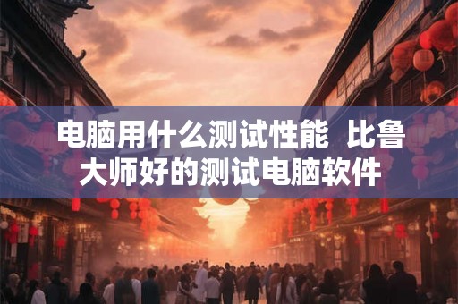 电脑用什么测试性能  比鲁大师好的测试电脑软件